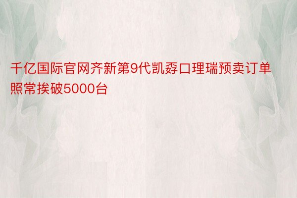 千亿国际官网齐新第9代凯孬口理瑞预卖订单照常挨破5000台