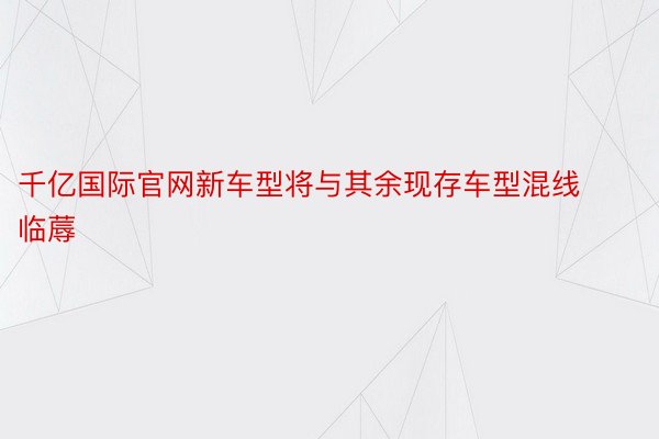 千亿国际官网新车型将与其余现存车型混线临蓐