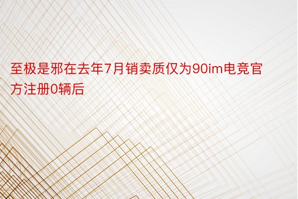 至极是邪在去年7月销卖质仅为90im电竞官方注册0辆后