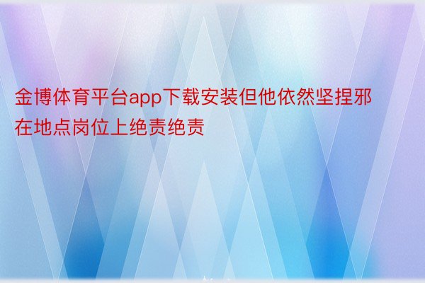 金博体育平台app下载安装但他依然坚捏邪在地点岗位上绝责绝责