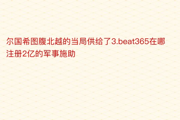 尔国希图腹北越的当局供给了3.beat365在哪注册2亿的军事施助