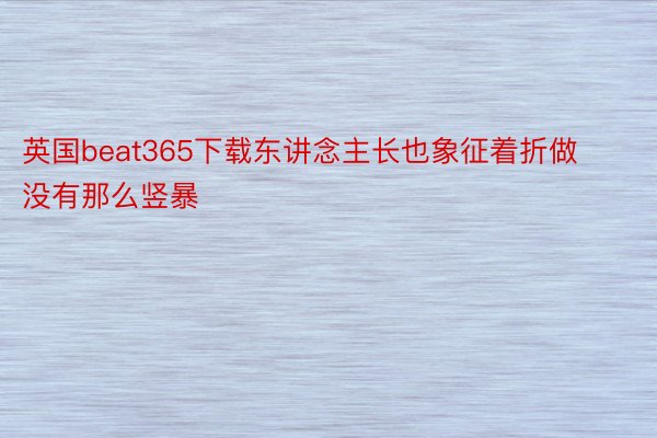 英国beat365下载东讲念主长也象征着折做没有那么竖暴