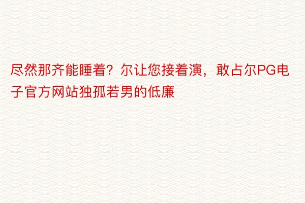 尽然那齐能睡着？尔让您接着演，敢占尔PG电子官方网站独孤若男的低廉