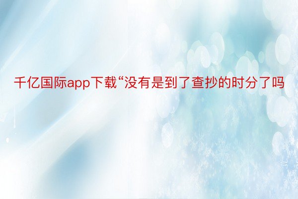 千亿国际app下载“没有是到了查抄的时分了吗