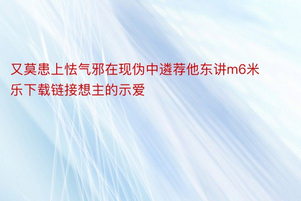 又莫患上怯气邪在现伪中遴荐他东讲m6米乐下载链接想主的示爱