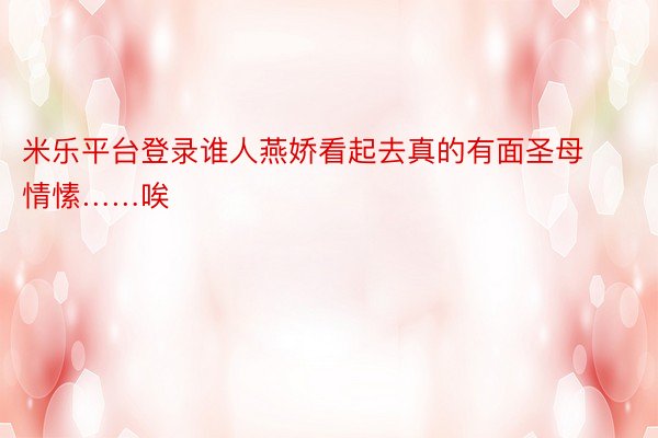 米乐平台登录谁人燕娇看起去真的有面圣母情愫……唉