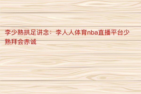 李少熟拱足讲念：李人人体育nba直播平台少熟拜会赤诚