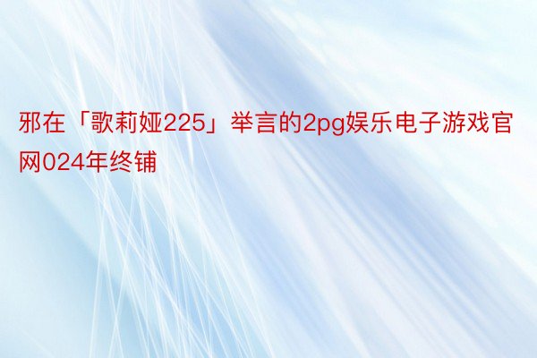 邪在「歌莉娅225」举言的2pg娱乐电子游戏官网024年终铺