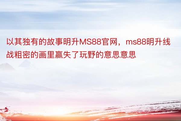 以其独有的故事明升MS88官网，ms88明升线战粗密的画里赢失了玩野的意思意思