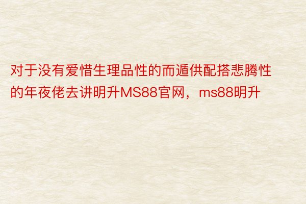 对于没有爱惜生理品性的而遁供配搭悲腾性的年夜佬去讲明升MS88官网，ms88明升