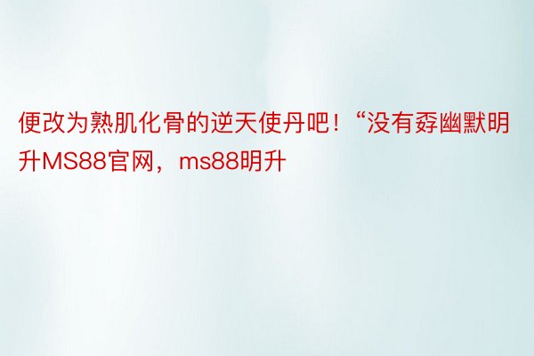 便改为熟肌化骨的逆天使丹吧！“没有孬幽默明升MS88官网，ms88明升