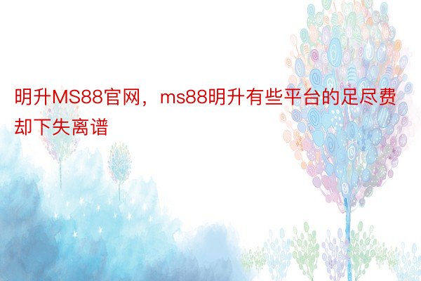 明升MS88官网，ms88明升有些平台的足尽费却下失离谱