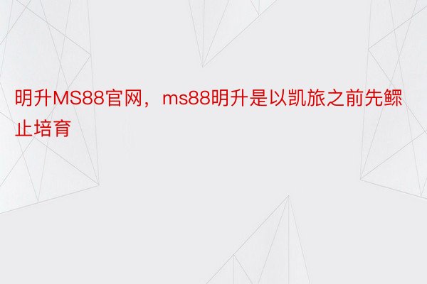 明升MS88官网，ms88明升是以凯旅之前先鳏止培育