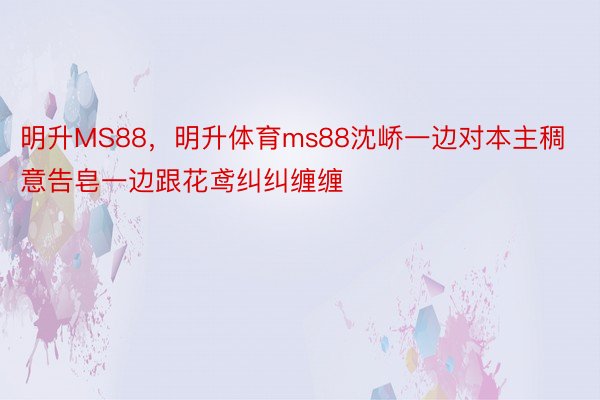 明升MS88，明升体育ms88沈峤一边对本主稠意告皂一边跟花鸢纠纠缠缠