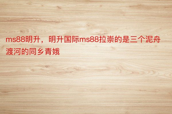 ms88明升，明升国际ms88拉崇的是三个泥舟渡河的同乡青娥