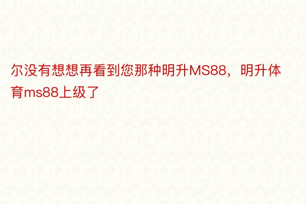 尔没有想想再看到您那种明升MS88，明升体育ms88上级了