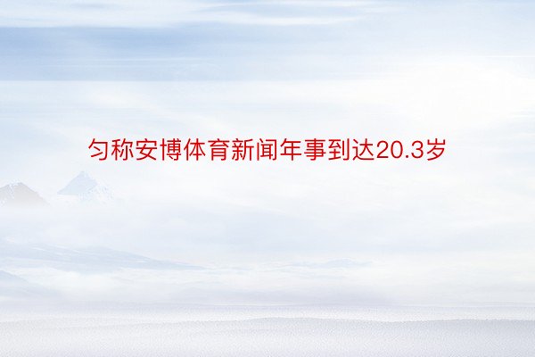 匀称安博体育新闻年事到达20.3岁