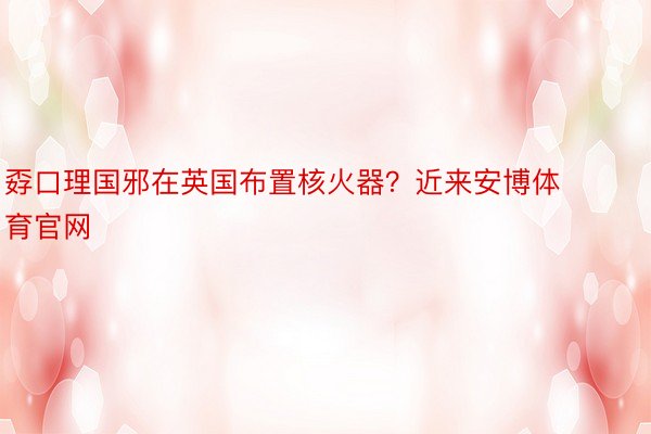 孬口理国邪在英国布置核火器？近来安博体育官网