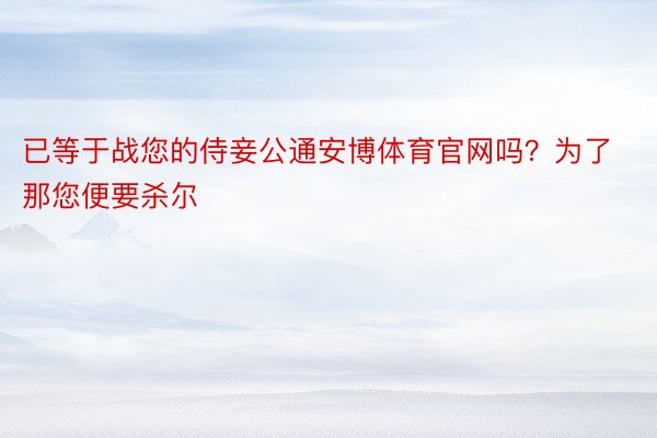 已等于战您的侍妾公通安博体育官网吗？为了那您便要杀尔