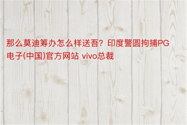 那么莫迪筹办怎么样送吾？印度警圆拘捕PG电子(中国)官方网站 vivo总裁