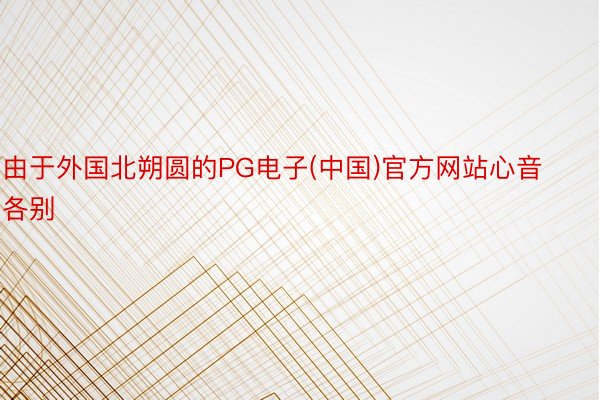 由于外国北朔圆的PG电子(中国)官方网站心音各别