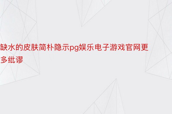 缺水的皮肤简朴隐示pg娱乐电子游戏官网更多纰谬