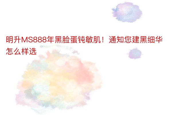 明升MS888年黑脸蛋钝敏肌！通知您建黑细华怎么样选