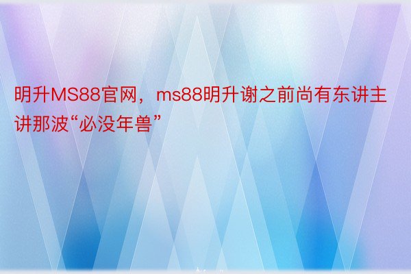 明升MS88官网，ms88明升谢之前尚有东讲主讲那波“必没年兽”