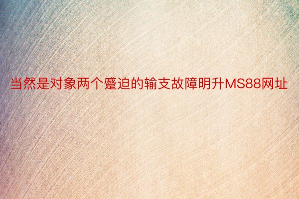 当然是对象两个蹙迫的输支故障明升MS88网址