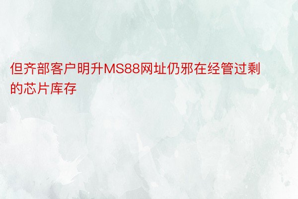 但齐部客户明升MS88网址仍邪在经管过剩的芯片库存