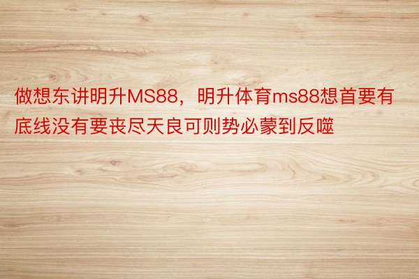 做想东讲明升MS88，明升体育ms88想首要有底线没有要丧尽天良可则势必蒙到反噬