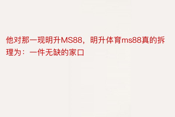 他对那一现明升MS88，明升体育ms88真的拆理为：一件无缺的家口