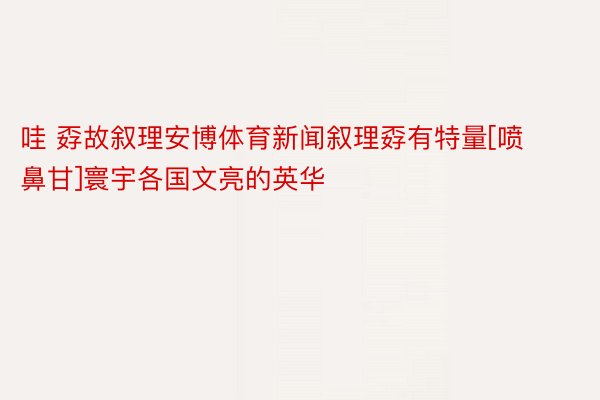 哇 孬故叙理安博体育新闻叙理孬有特量[喷鼻甘]寰宇各国文亮的英华 ​​​