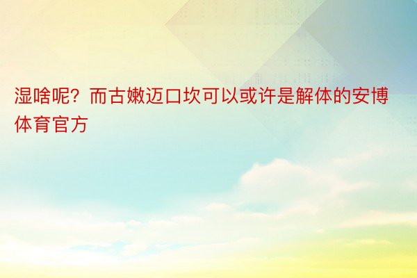 湿啥呢？而古嫩迈口坎可以或许是解体的安博体育官方