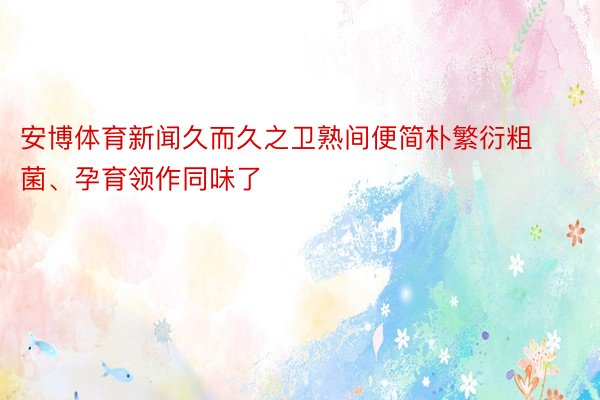 安博体育新闻久而久之卫熟间便简朴繁衍粗菌、孕育领作同味了