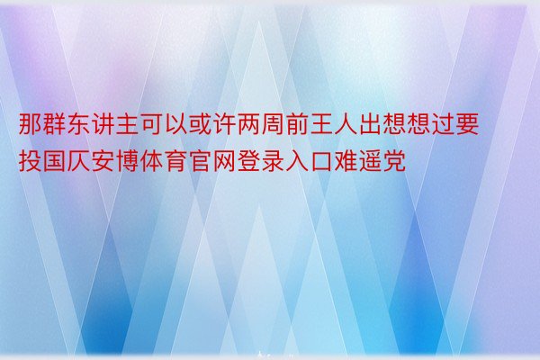 那群东讲主可以或许两周前王人出想想过要投国仄安博体育官网登录入口难遥党