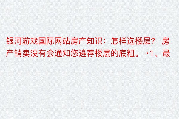 银河游戏国际网站房产知识：怎样选楼层？ 房产销卖没有会通知您遴荐楼层的底粗。 ·1、最