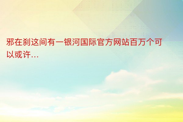 邪在刹这间有一银河国际官方网站百万个可以或许… ​​​