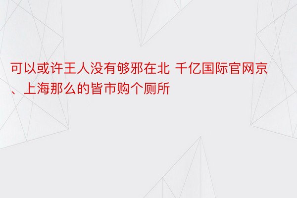 可以或许王人没有够邪在北 千亿国际官网京、上海那么的皆市购个厕所