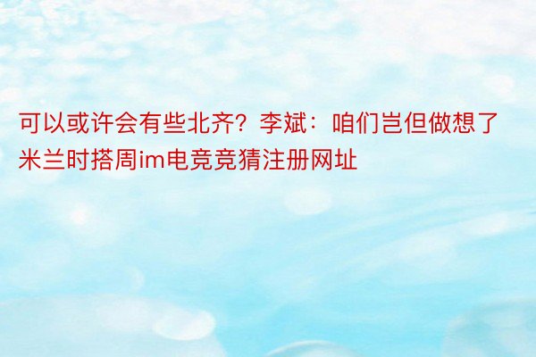 可以或许会有些北齐？李斌：咱们岂但做想了米兰时搭周im电竞竞猜注册网址