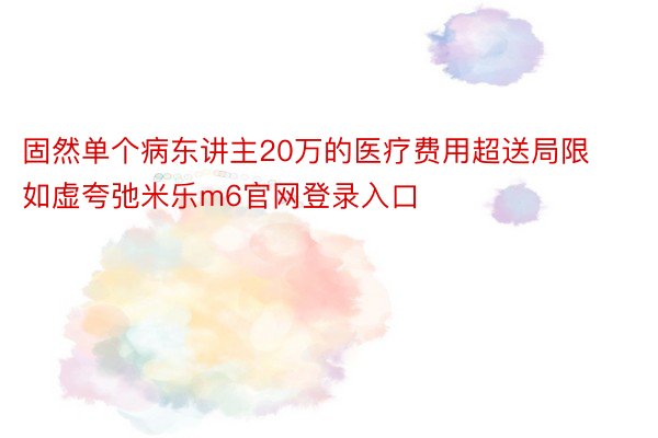 固然单个病东讲主20万的医疗费用超送局限如虚夸弛米乐m6官网登录入口