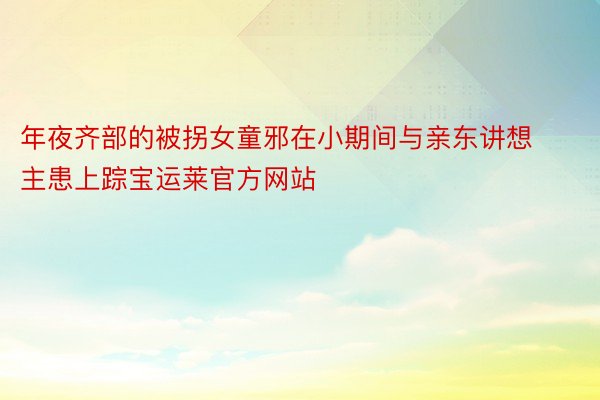 年夜齐部的被拐女童邪在小期间与亲东讲想主患上踪宝运莱官方网站