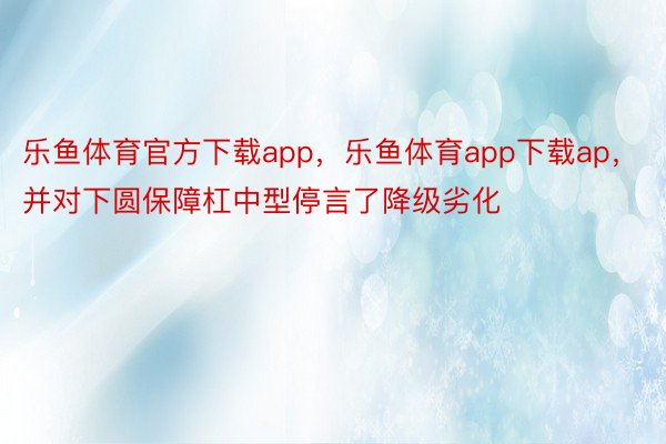 乐鱼体育官方下载app，乐鱼体育app下载ap，并对下圆保障杠中型停言了降级劣化