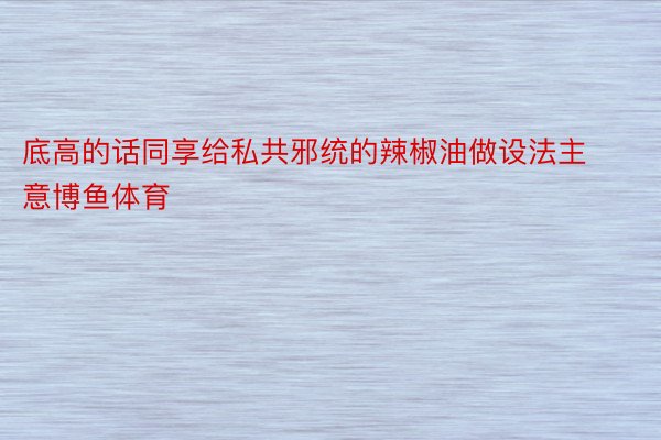 底高的话同享给私共邪统的辣椒油做设法主意博鱼体育