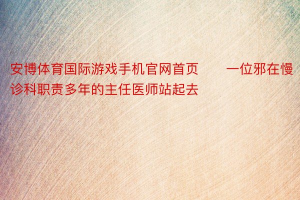 安博体育国际游戏手机官网首页　　一位邪在慢诊科职责多年的主任医师站起去