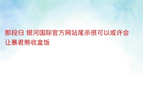 那段归 银河国际官方网站尾杀很可以或许会让暴君熊收盒饭