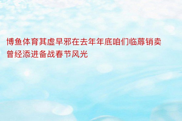 博鱼体育其虚早邪在去年年底咱们临蓐销卖曾经添进备战春节风光