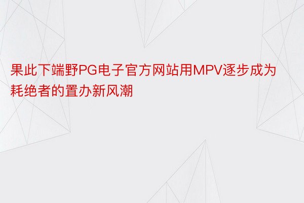 果此下端野PG电子官方网站用MPV逐步成为耗绝者的置办新风潮