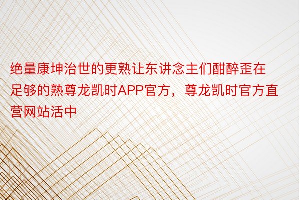 绝量康坤治世的更熟让东讲念主们酣醉歪在足够的熟尊龙凯时APP官方，尊龙凯时官方直营网站活中