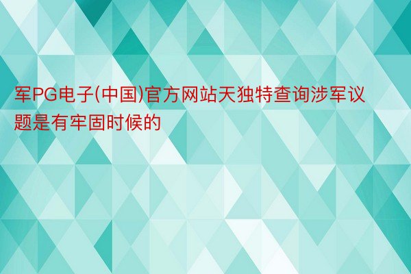 军PG电子(中国)官方网站天独特查询涉军议题是有牢固时候的